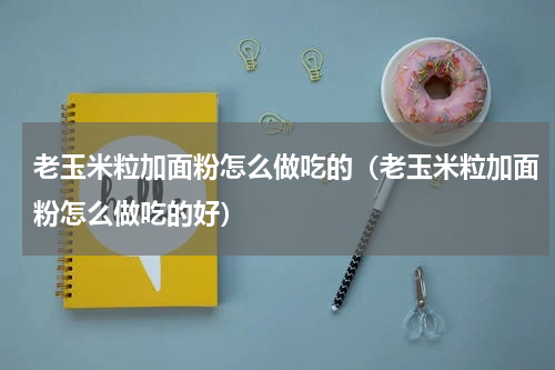 老玉米粒加面粉怎么做吃的（老玉米粒加面粉怎么做吃的好）