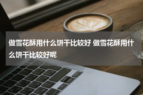 做雪花酥用什么饼干比较好 做雪花酥用什么饼干比较好呢