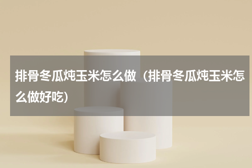 排骨冬瓜炖玉米怎么做（排骨冬瓜炖玉米怎么做好吃）