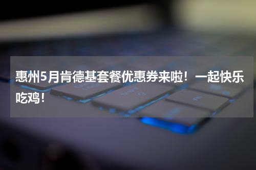 惠州5月肯德基套餐优惠券来啦！一起快乐吃鸡！