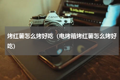 烤红薯怎么烤好吃（电烤箱烤红薯怎么烤好吃）