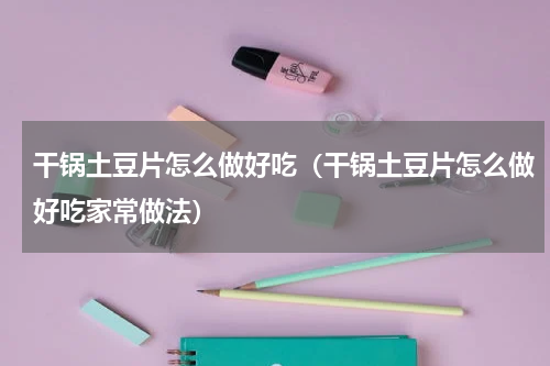 干锅土豆片怎么做好吃（干锅土豆片怎么做好吃家常做法）