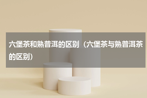 六堡茶和熟普洱的区别（六堡茶与熟普洱茶的区别）