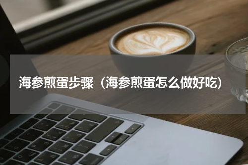 海参煎蛋步骤（海参煎蛋怎么做好吃）