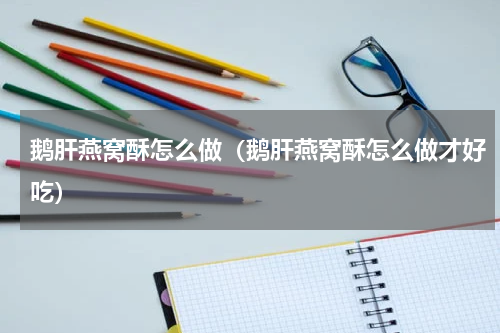 鹅肝燕窝酥怎么做（鹅肝燕窝酥怎么做才好吃）