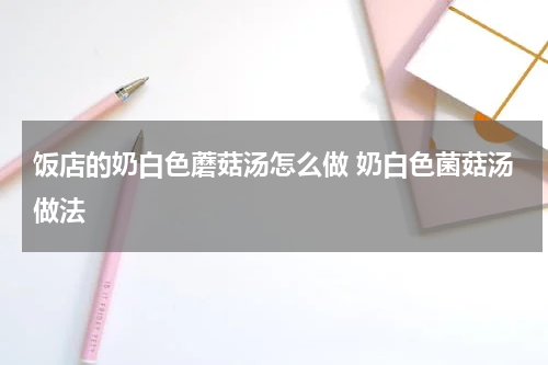 饭店的奶白色蘑菇汤怎么做 奶白色菌菇汤做法