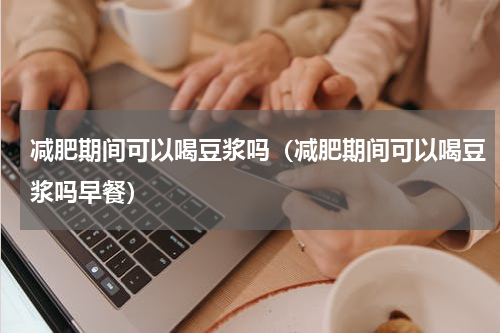 减肥期间可以喝豆浆吗（减肥期间可以喝豆浆吗早餐）