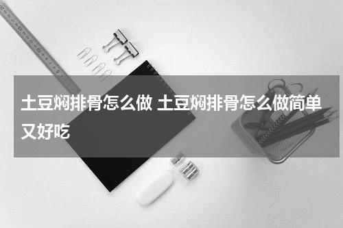 土豆焖排骨怎么做 土豆焖排骨怎么做简单又好吃