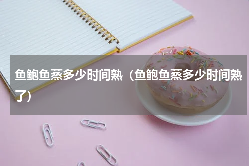 鱼鲍鱼蒸多少时间熟（鱼鲍鱼蒸多少时间熟了）