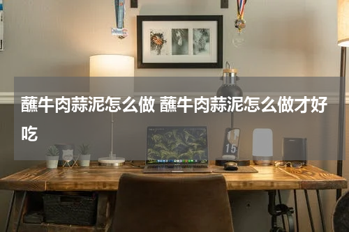 蘸牛肉蒜泥怎么做 蘸牛肉蒜泥怎么做才好吃