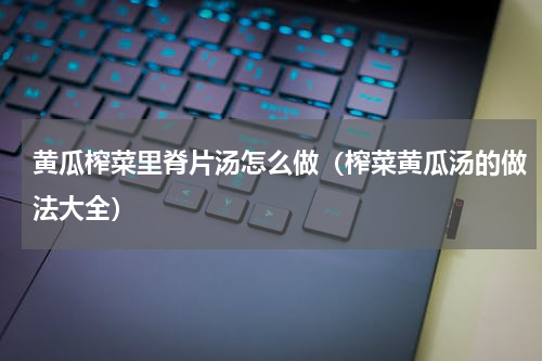 黄瓜榨菜里脊片汤怎么做（榨菜黄瓜汤的做法大全）