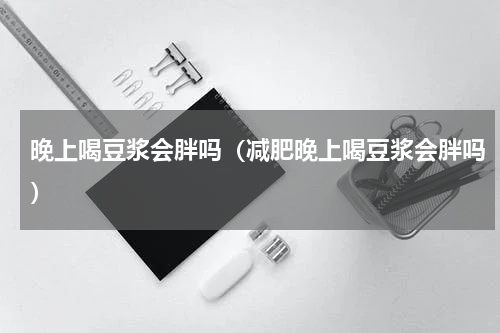晚上喝豆浆会胖吗（减肥晚上喝豆浆会胖吗）