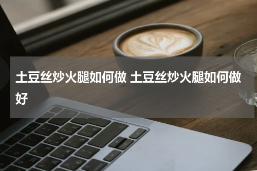 土豆丝炒火腿如何做 土豆丝炒火腿如何做好