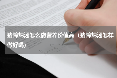 猪蹄炖汤怎么做营养价值高（猪蹄炖汤怎样做好喝）