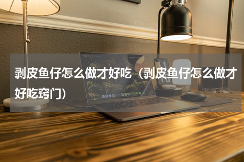 剥皮鱼仔怎么做才好吃（剥皮鱼仔怎么做才好吃窍门）