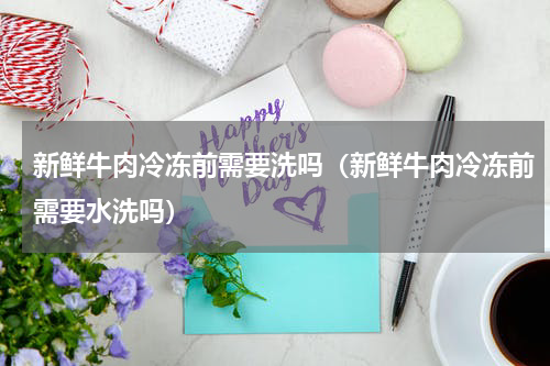 新鲜牛肉冷冻前需要洗吗（新鲜牛肉冷冻前需要水洗吗）