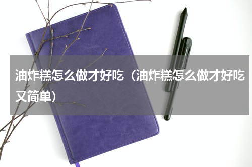 油炸糕怎么做才好吃(油炸糕怎么做才好吃又简单)