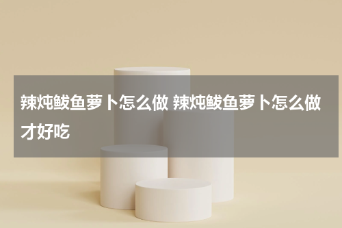 辣炖鲅鱼萝卜怎么做 辣炖鲅鱼萝卜怎么做才好吃