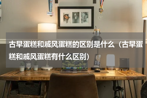 古早蛋糕和戚风蛋糕的区别是什么（古早蛋糕和戚风蛋糕有什么区别）