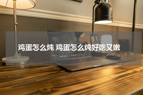 鸡蛋怎么炖 鸡蛋怎么炖好吃又嫩
