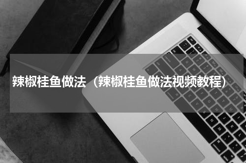 辣椒桂鱼做法（辣椒桂鱼做法视频教程）