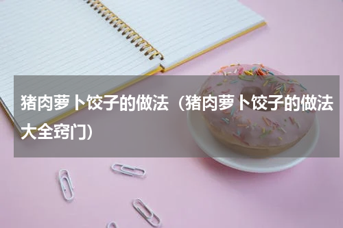 猪肉萝卜饺子的做法（猪肉萝卜饺子的做法大全窍门）