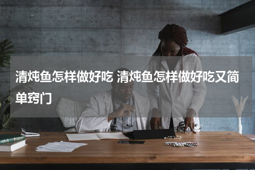 清炖鱼怎样做好吃 清炖鱼怎样做好吃又简单窍门