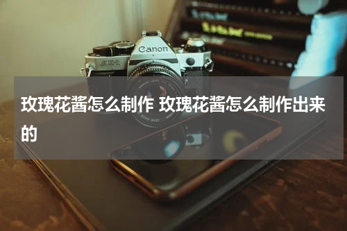 玫瑰花酱怎么制作 玫瑰花酱怎么制作出来的