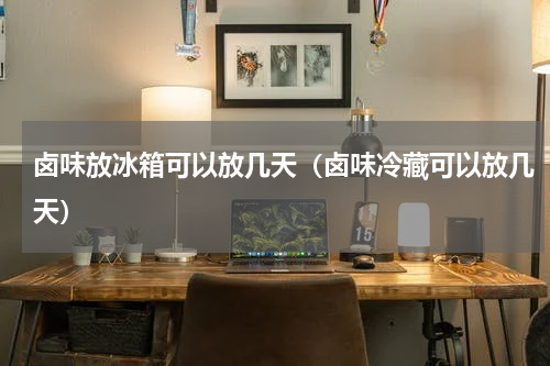 卤味放冰箱可以放几天（卤味冷藏可以放几天）