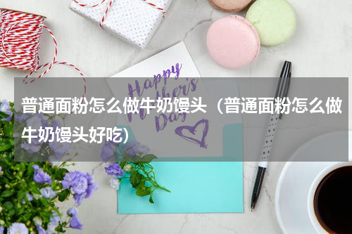 普通面粉怎么做牛奶馒头（普通面粉怎么做牛奶馒头好吃）