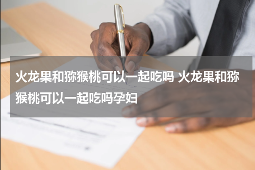 火龙果和猕猴桃可以一起吃吗 火龙果和猕猴桃可以一起吃吗孕妇