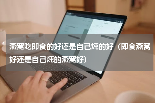 燕窝吃即食的好还是自己炖的好（即食燕窝好还是自己炖的燕窝好）