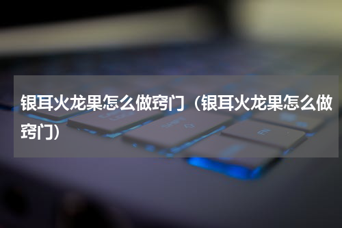 银耳火龙果怎么做窍门（银耳火龙果怎么做窍门）