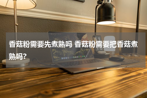香菇粉需要先煮熟吗 香菇粉需要把香菇煮熟吗?
