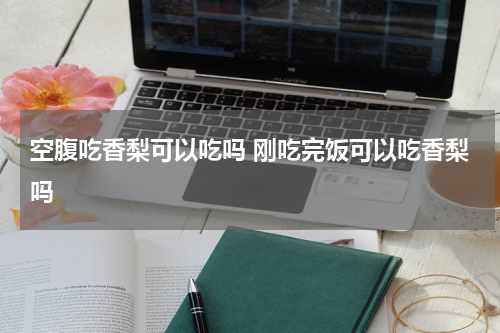 空腹吃香梨可以吃吗 刚吃完饭可以吃香梨吗