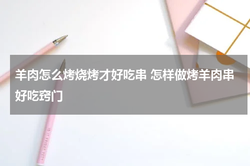 羊肉怎么烤烧烤才好吃串 怎样做烤羊肉串好吃窍门
