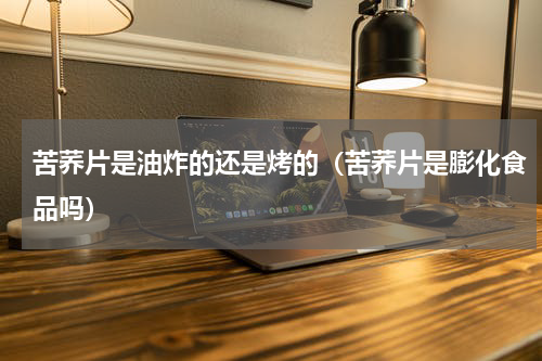 苦荞片是油炸的还是烤的（苦荞片是膨化食品吗）