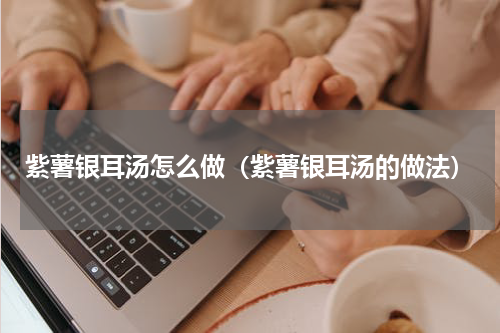 紫薯银耳汤怎么做（紫薯银耳汤的做法）