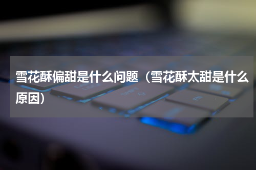 雪花酥偏甜是什么问题（雪花酥太甜是什么原因）