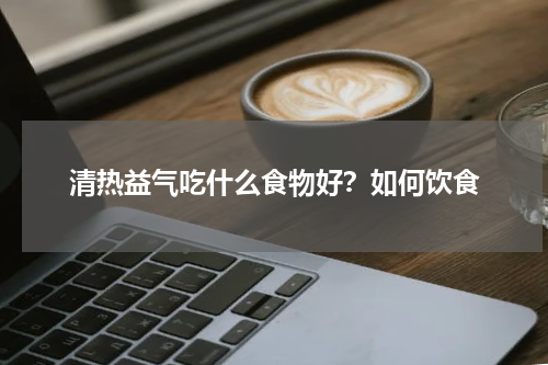 清热益气吃什么食物好？如何饮食